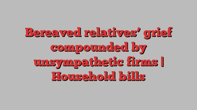 Bereaved relatives’ grief compounded by unsympathetic firms | Household bills