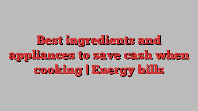 Best ingredients and appliances to save cash when cooking | Energy bills