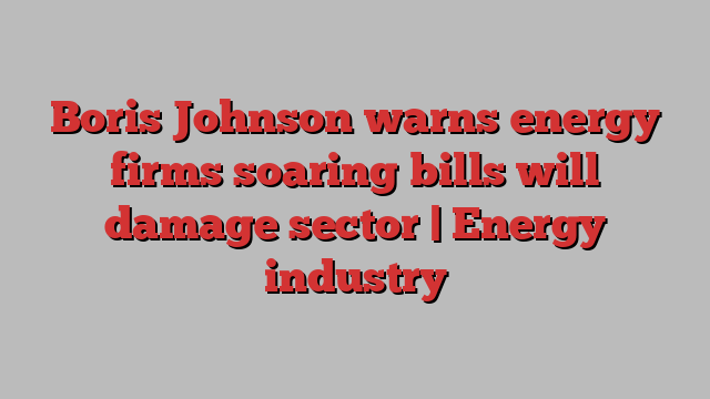 Boris Johnson warns energy firms soaring bills will damage sector | Energy industry