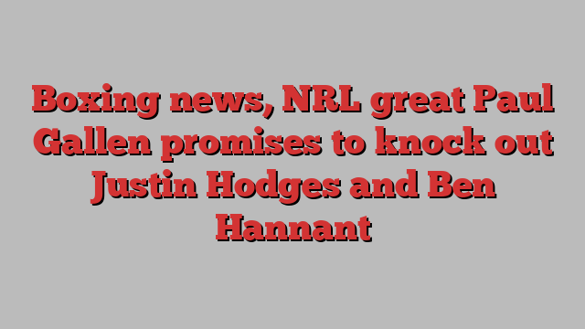 Boxing news, NRL great Paul Gallen promises to knock out Justin Hodges and Ben Hannant