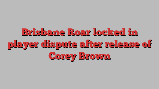 Brisbane Roar locked in player dispute after release of Corey Brown