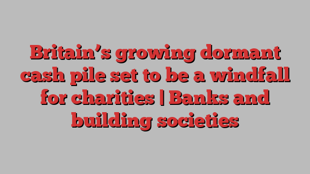 Britain’s growing dormant cash pile set to be a windfall for charities | Banks and building societies