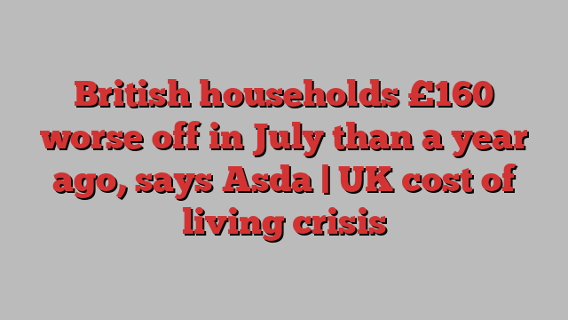 British households £160 worse off in July than a year ago, says Asda | UK cost of living crisis