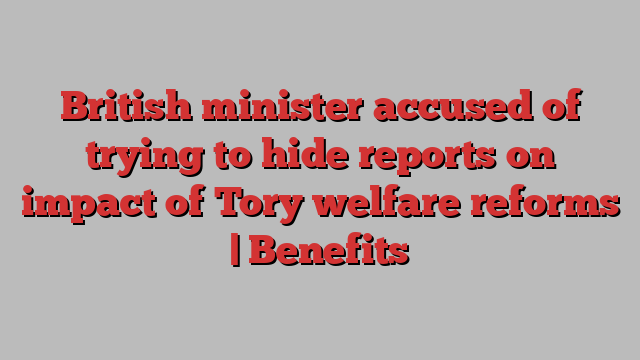 British minister accused of trying to hide reports on impact of Tory welfare reforms | Benefits