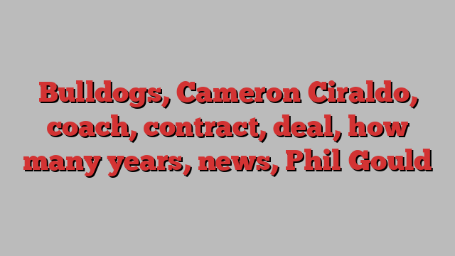 Bulldogs, Cameron Ciraldo, coach, contract, deal, how many years, news, Phil Gould