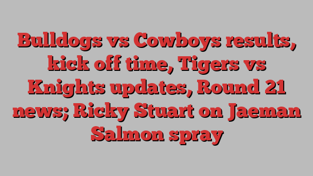 Bulldogs vs Cowboys results, kick off time, Tigers vs Knights updates, Round 21 news; Ricky Stuart on Jaeman Salmon spray