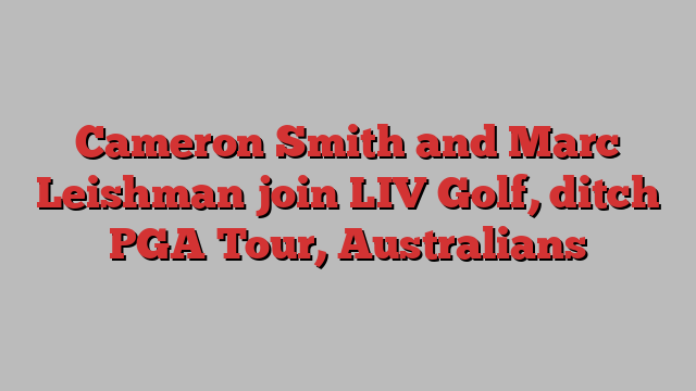 Cameron Smith and Marc Leishman join LIV Golf, ditch PGA Tour, Australians