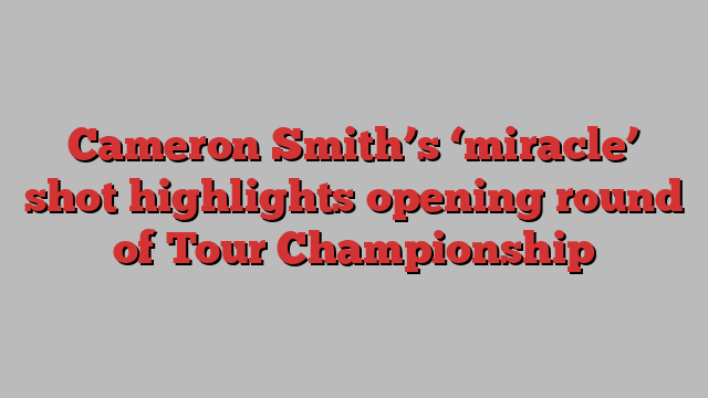 Cameron Smith’s ‘miracle’ shot highlights opening round of Tour Championship