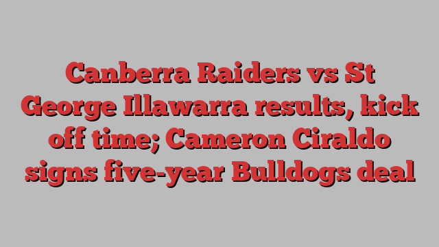 Canberra Raiders vs St George Illawarra results, kick off time; Cameron Ciraldo signs five-year Bulldogs deal