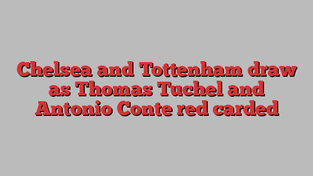 Chelsea and Tottenham draw as Thomas Tuchel and Antonio Conte red carded