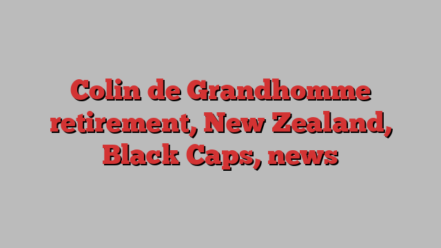 Colin de Grandhomme retirement, New Zealand, Black Caps, news