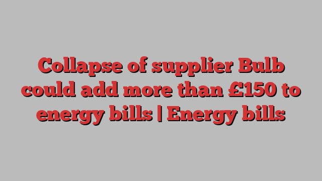 Collapse of supplier Bulb could add more than £150 to energy bills | Energy bills