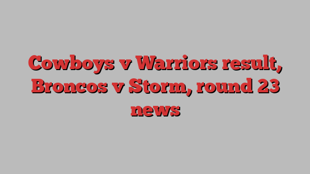 Cowboys v Warriors result, Broncos v Storm, round 23 news