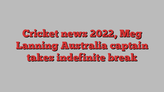 Cricket news 2022, Meg Lanning Australia captain takes indefinite break