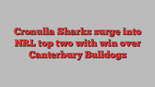 Cronulla Sharks surge into NRL top two with win over Canterbury Bulldogs