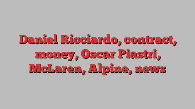 Daniel Ricciardo, contract, money, Oscar Piastri, McLaren, Alpine, news