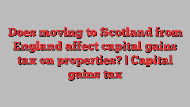 Does moving to Scotland from England affect capital gains tax on properties? | Capital gains tax