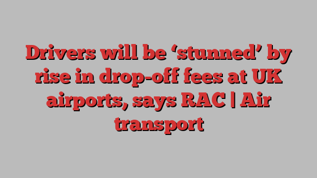 Drivers will be ‘stunned’ by rise in drop-off fees at UK airports, says RAC | Air transport