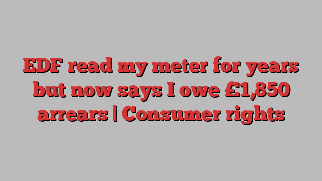 EDF read my meter for years but now says I owe £1,850 arrears | Consumer rights