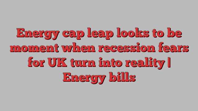 Energy cap leap looks to be moment when recession fears for UK turn into reality | Energy bills