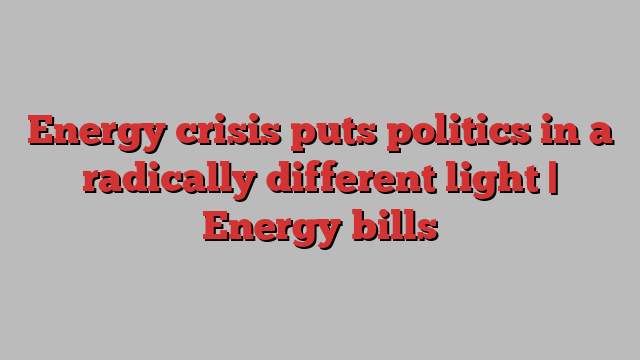 Energy crisis puts politics in a radically different light | Energy bills