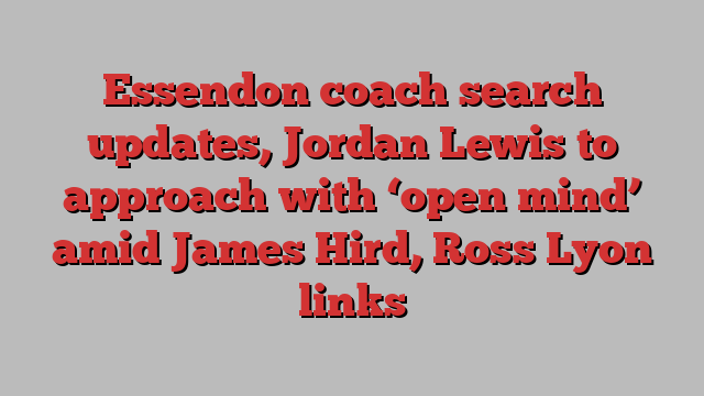 Essendon coach search updates, Jordan Lewis to approach with ‘open mind’ amid James Hird, Ross Lyon links