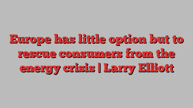 Europe has little option but to rescue consumers from the energy crisis | Larry Elliott