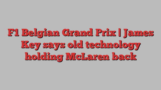 F1 Belgian Grand Prix | James Key says old technology holding McLaren back