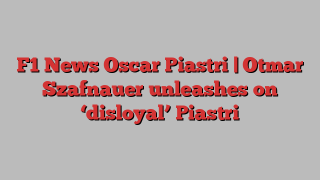 F1 News Oscar Piastri | Otmar Szafnauer unleashes on ‘disloyal’ Piastri