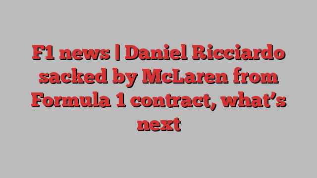 F1 news | Daniel Ricciardo sacked by McLaren from Formula 1 contract, what’s next