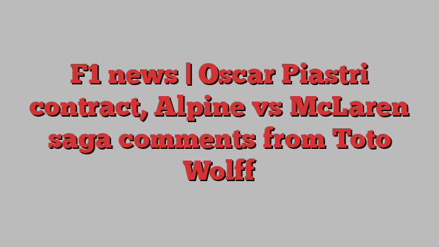 F1 news | Oscar Piastri contract, Alpine vs McLaren saga comments from Toto Wolff