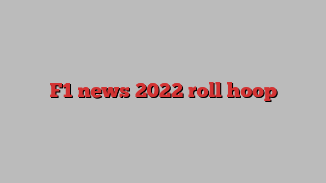 F1 news 2022 roll hoop