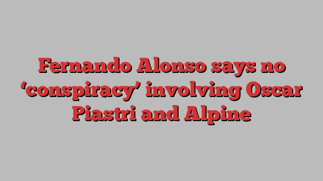 Fernando Alonso says no ‘conspiracy’ involving Oscar Piastri and Alpine