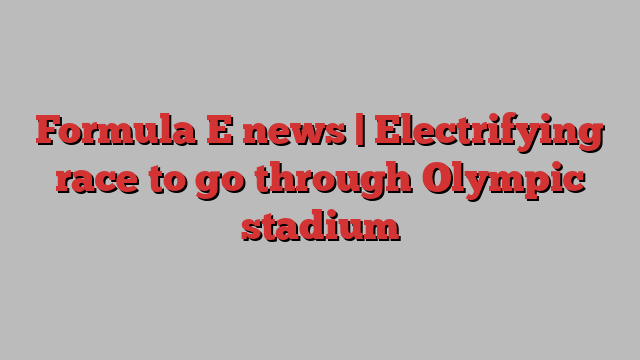 Formula E news | Electrifying race to go through Olympic stadium