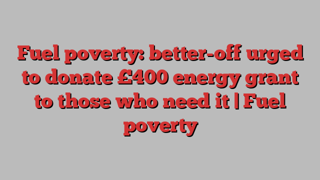 Fuel poverty: better-off urged to donate £400 energy grant to those who need it | Fuel poverty