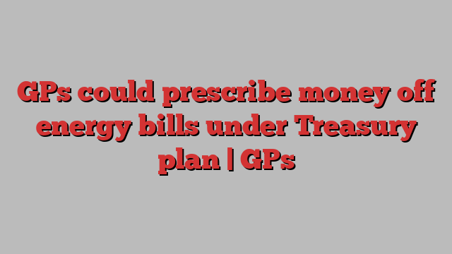 GPs could prescribe money off energy bills under Treasury plan | GPs