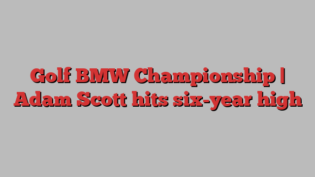 Golf BMW Championship | Adam Scott hits six-year high