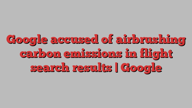 Google accused of airbrushing carbon emissions in flight search results | Google