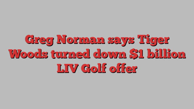 Greg Norman says Tiger Woods turned down $1 billion LIV Golf offer