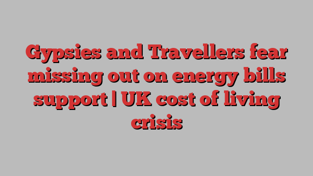 Gypsies and Travellers fear missing out on energy bills support | UK cost of living crisis