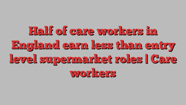 Half of care workers in England earn less than entry level supermarket roles | Care workers