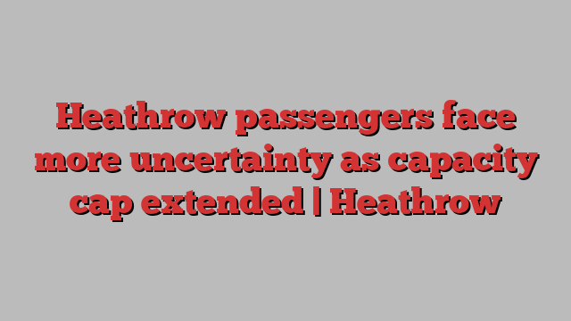 Heathrow passengers face more uncertainty as capacity cap extended | Heathrow