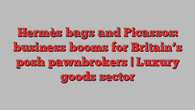 Hermès bags and Picassos: business booms for Britain’s posh pawnbrokers | Luxury goods sector