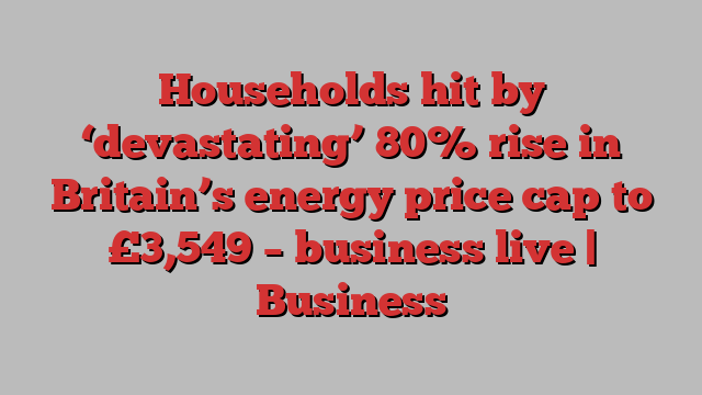 Households hit by ‘devastating’ 80% rise in Britain’s energy price cap to £3,549 – business live | Business