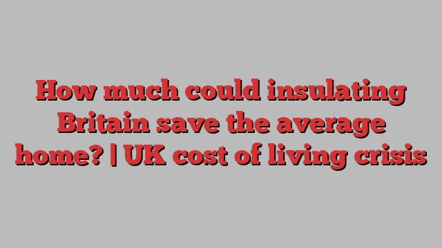 How much could insulating Britain save the average home? | UK cost of living crisis