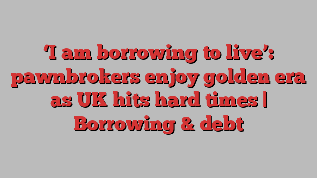 ‘I am borrowing to live’: pawnbrokers enjoy golden era as UK hits hard times | Borrowing & debt