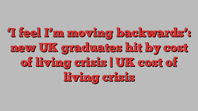 ‘I feel I’m moving backwards’: new UK graduates hit by cost of living crisis | UK cost of living crisis