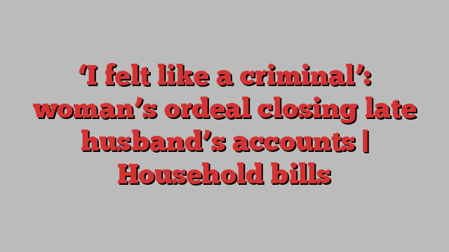 ‘I felt like a criminal’: woman’s ordeal closing late husband’s accounts | Household bills