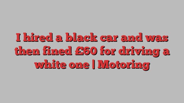 I hired a black car and was then fined £60 for driving a white one | Motoring