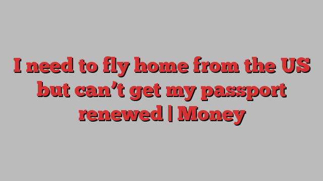 I need to fly home from the US but can’t get my passport renewed | Money